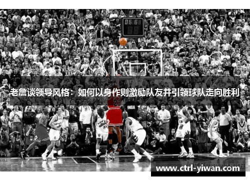 老詹谈领导风格：如何以身作则激励队友并引领球队走向胜利