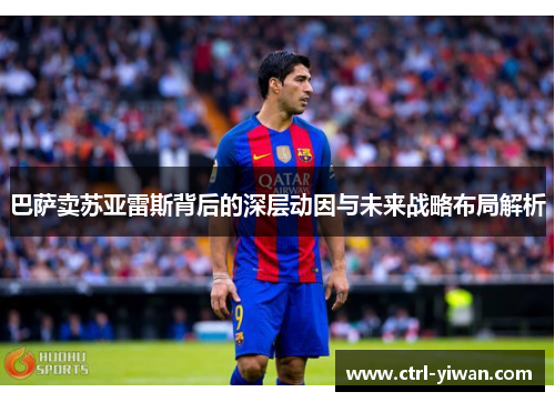 巴萨卖苏亚雷斯背后的深层动因与未来战略布局解析