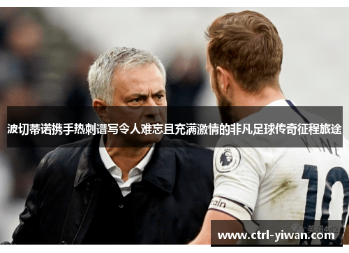 波切蒂诺携手热刺谱写令人难忘且充满激情的非凡足球传奇征程旅途