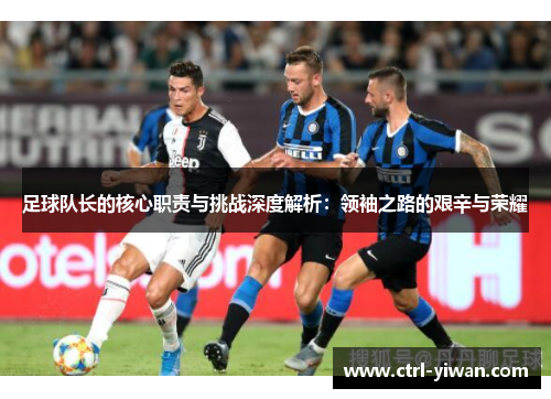 足球队长的核心职责与挑战深度解析：领袖之路的艰辛与荣耀