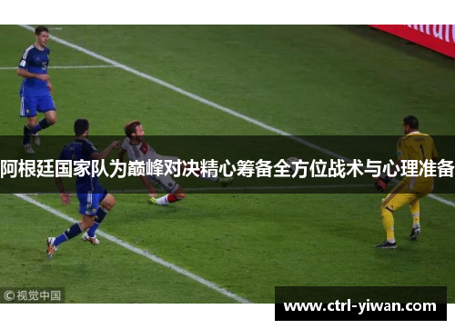 阿根廷国家队为巅峰对决精心筹备全方位战术与心理准备