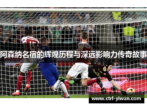 阿森纳名宿的辉煌历程与深远影响力传奇故事