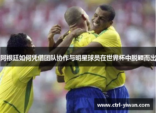 阿根廷如何凭借团队协作与明星球员在世界杯中脱颖而出