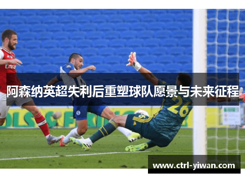 阿森纳英超失利后重塑球队愿景与未来征程