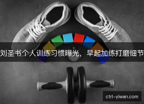 刘圣书个人训练习惯曝光，早起加练打磨细节